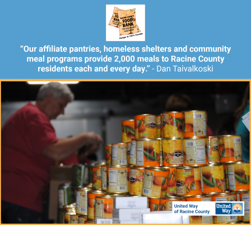 [ID: The Racine County Food Bank and United Way of Racine County logos on a graphic of a pyramid of food cans, with a woman sorting food in the background. A quote from Dan Taivalkoski says, “Our affiliate pantries, homeless shelters and community meal programs provide 2,000 meals to Racine County residents each and every day.” /ID]